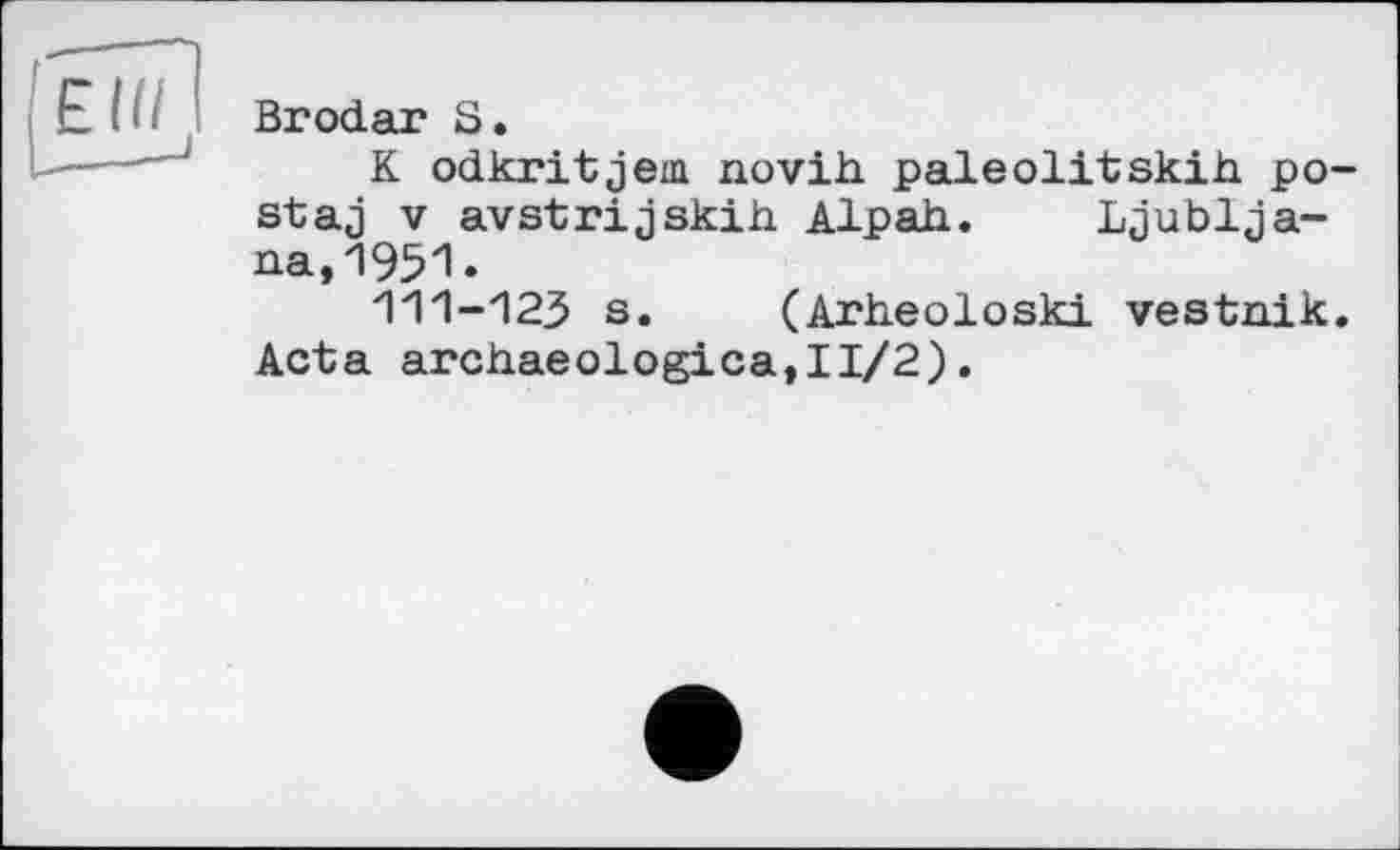 ﻿Brodar S.
K odkritjem novih paleolitskih po-staj V avstrijskih. Alpah. Ljubljana, *195*1 •
111-123 s. (Arheoloski vestnik. Acta archaeologica,II/2).